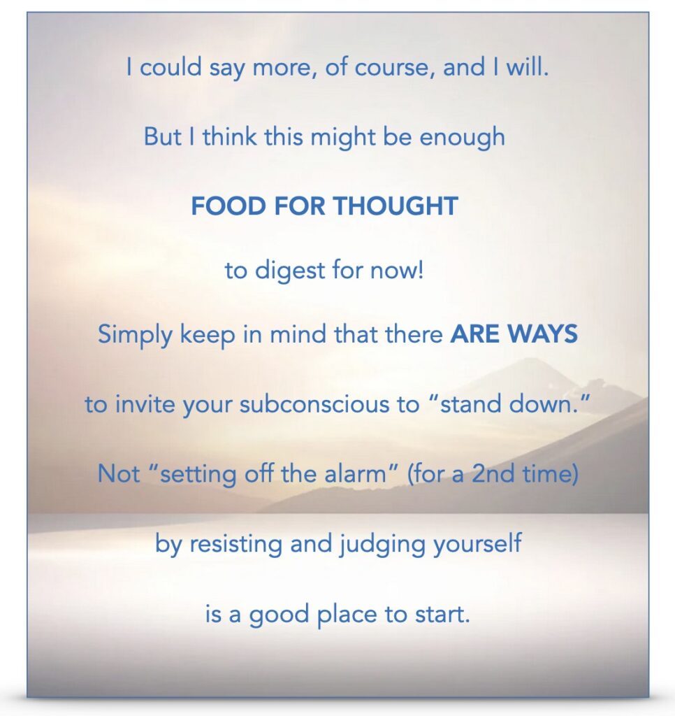"I could say more, of course, and I will.  But I think this might be enough FOOD FOR THOUGHT to digest for now!  Simply keep in mind that there ARE WAYS to invite your subconscious to "stand down", not "setting off the alarm" (for a 2nd time) by resisting and judging yourself is a good place to start."